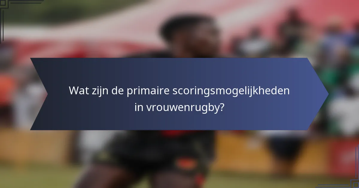 Wat zijn de primaire scoringsmogelijkheden in vrouwenrugby?